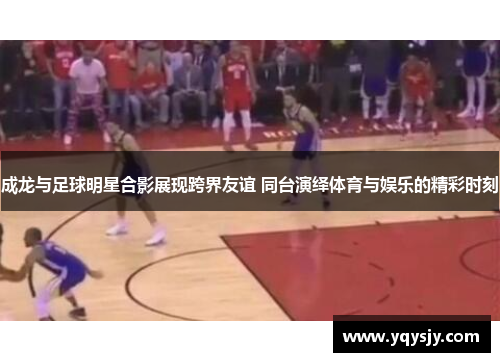 成龙与足球明星合影展现跨界友谊 同台演绎体育与娱乐的精彩时刻