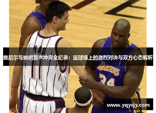 奥尼尔与姚明首次冲突全纪录：篮球场上的激烈对决与双方心态解析