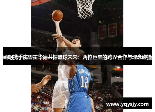 姚明携手魔兽霍华德共探篮球未来：两位巨星的跨界合作与理念碰撞