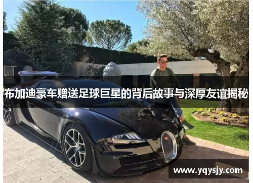 布加迪豪车赠送足球巨星的背后故事与深厚友谊揭秘