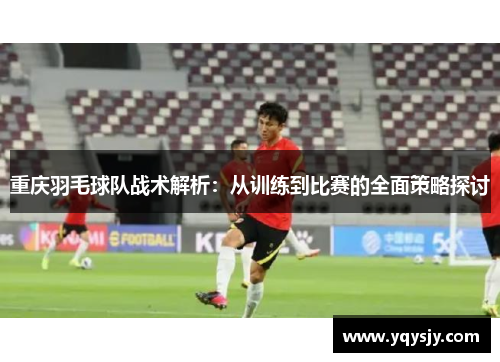 重庆羽毛球队战术解析：从训练到比赛的全面策略探讨
