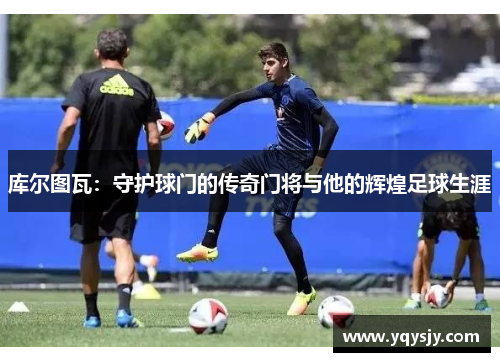 库尔图瓦：守护球门的传奇门将与他的辉煌足球生涯